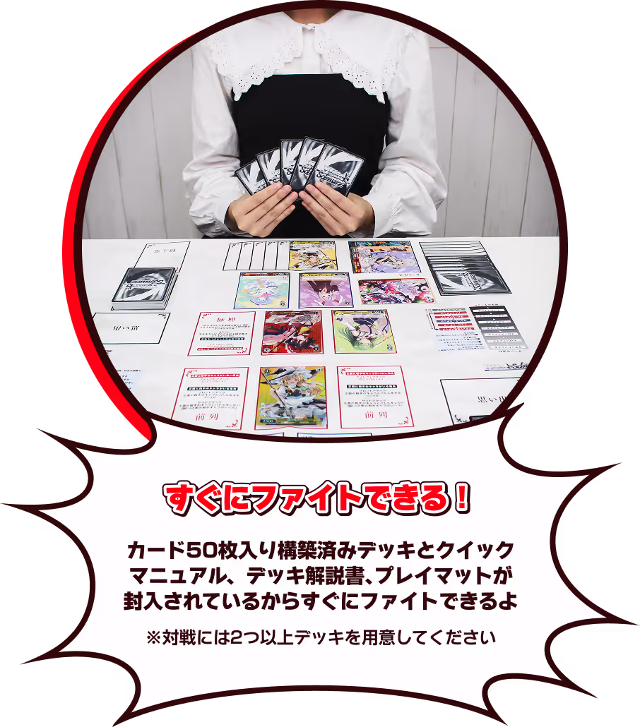 すぐにファイトできる！カード50枚入り構築済みデッキとクイックマニュアル、デッキ解説書、プレイマットが封入されているからすぐにファイトできるよ ※対戦には2つ以上のデッキを用意してください